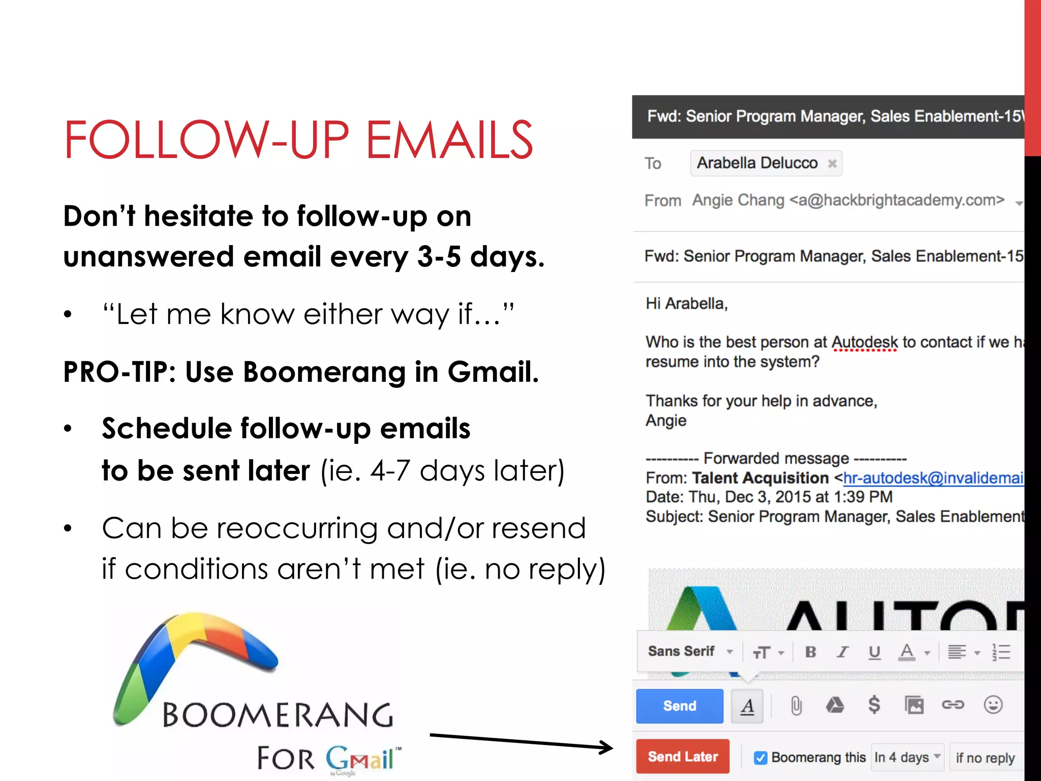 Don’t hesitate to follow-up on
unanswered email every 3-5 days.
•  “Let me know either way if…”
PRO-TIP: Use Boomerang in Gmail.
•  Schedule follow-up emails
to be sent later (ie. 4-7 days later)
•  Can be reoccurring and/or resend
if conditions aren’t met (ie. no reply)
FOLLOW-UP EMAILS
 
