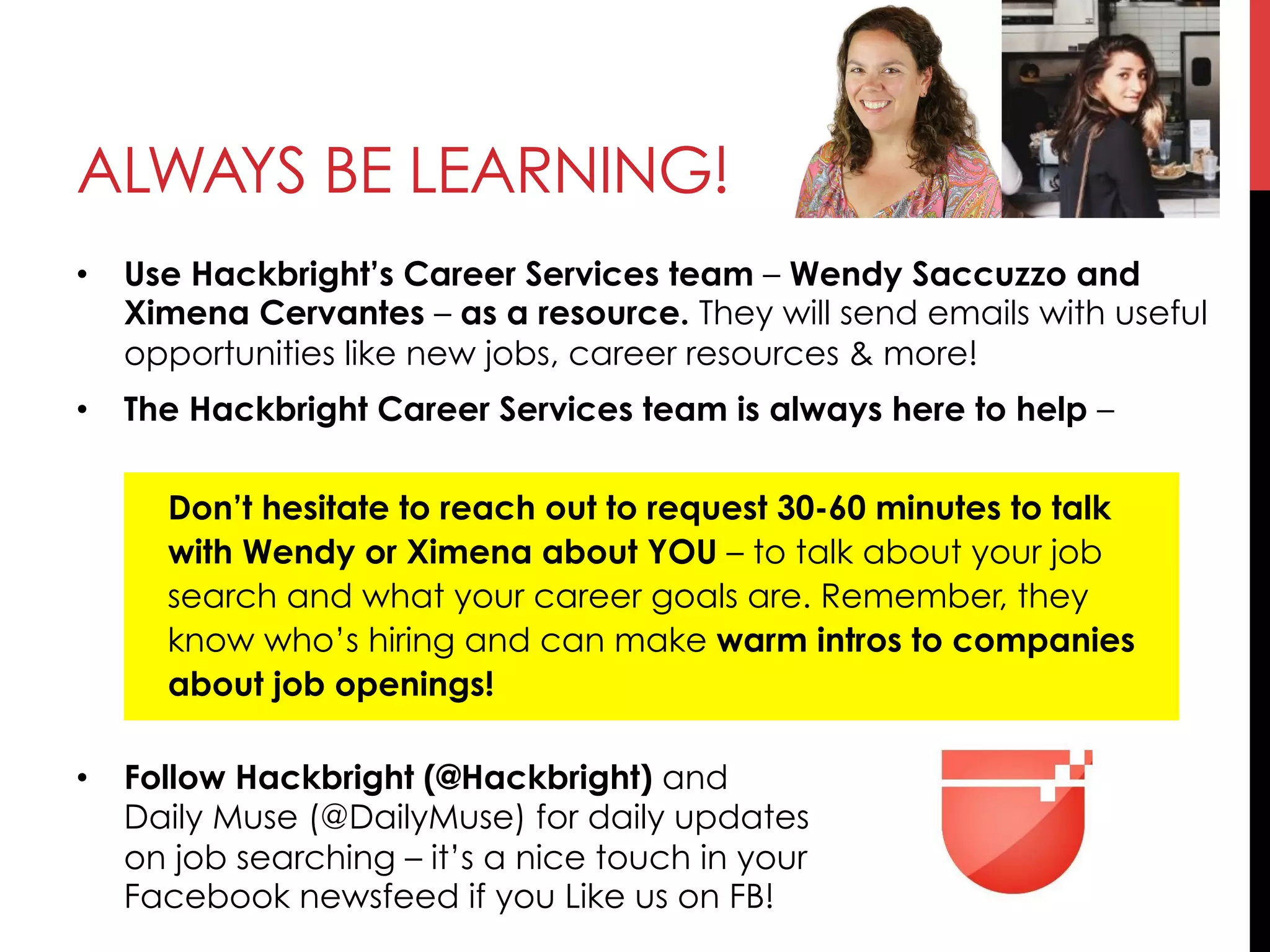 •  Use Hackbright’s Career Services team – Wendy Saccuzzo and
Ximena Cervantes – as a resource. They will send emails with useful
opportunities like new jobs, career resources & more!
•  The Hackbright Career Services team is always here to help –
Don’t hesitate to reach out to request 30-60 minutes to talk
with Wendy or Ximena about YOU – to talk about your job
search and what your career goals are. Remember, they
know who’s hiring and can make warm intros to companies
about job openings!
•  Follow Hackbright (@Hackbright) and
Daily Muse (@DailyMuse) for daily updates
on job searching – it’s a nice touch in your
Facebook newsfeed if you Like us on FB!
ALWAYS BE LEARNING!
 
