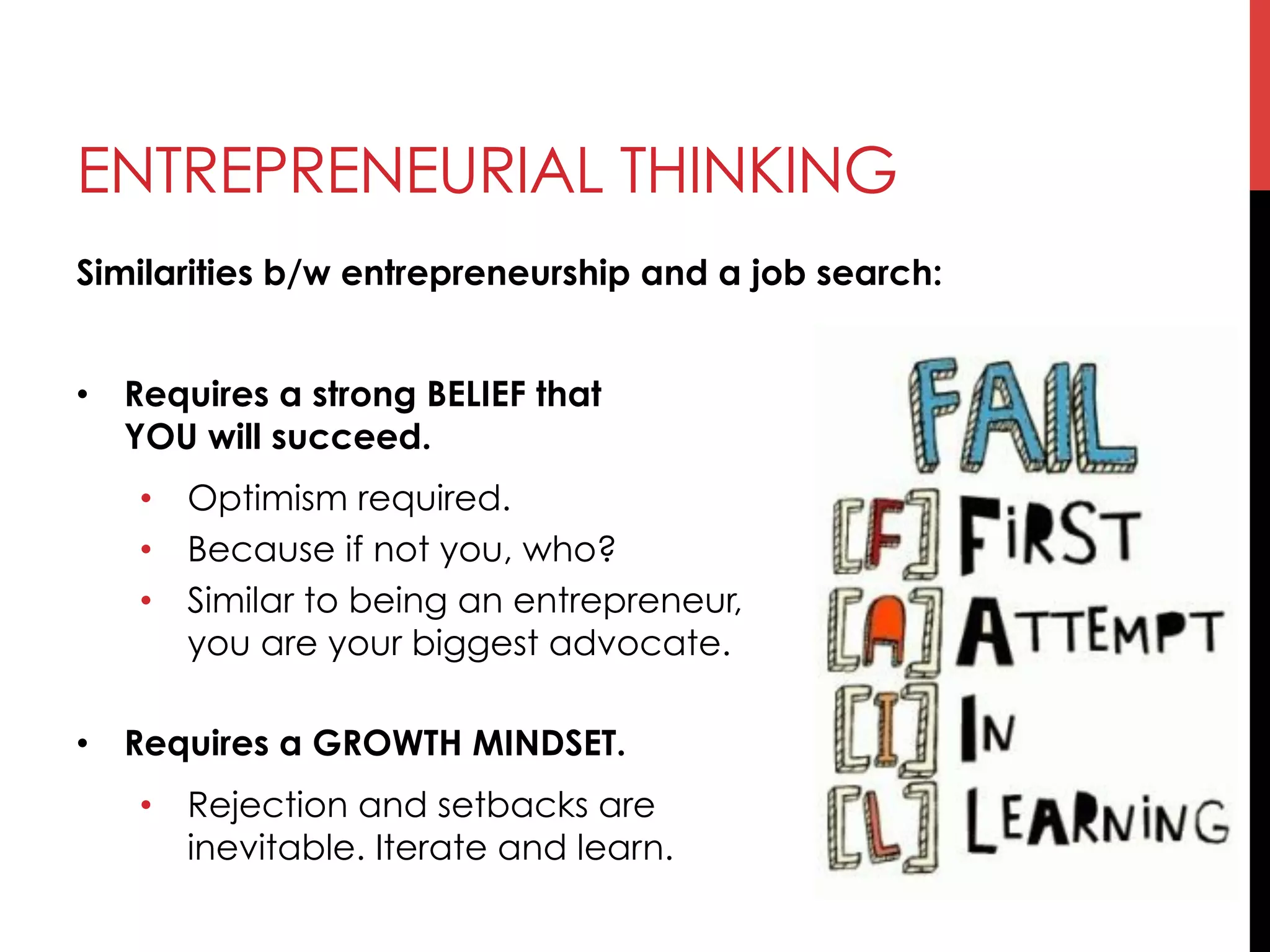 ENTREPRENEURIAL THINKING
Similarities b/w entrepreneurship and a job search:
•  Requires a strong BELIEF that
YOU will succeed.
•  Optimism required.
•  Because if not you, who?
•  Similar to being an entrepreneur,
you are your biggest advocate.
•  Requires a GROWTH MINDSET.
•  Rejection and setbacks are
inevitable. Iterate and learn.
 