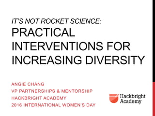 IT’S NOT ROCKET SCIENCE:
PRACTICAL
INTERVENTIONS FOR
INCREASING DIVERSITY
ANGIE CHANG
VP PARTNERSHIPS & MENTORSHIP
HACKBRIGHT ACADEMY
2016 INTERNATIONAL WOMEN’S DAY
 