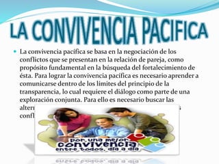  La convivencia pacífica se basa en la negociación de los
conflictos que se presentan en la relación de pareja, como
propósito fundamental en la búsqueda del fortalecimiento de
ésta. Para lograr la convivencia pacífica es necesario aprender a
comunicarse dentro de los límites del principio de la
transparencia, lo cual requiere el diálogo como parte de una
exploración conjunta. Para ello es necesario buscar las
alternativas más convenientes para resolver los naturales
conflictos que se presenten en cualquier relación humana.
 