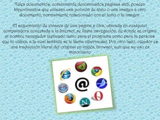 Tales documentos, comúnmente denominados páginas web, poseen
      hipervínculos que enlazan una porción de texto o una imagen a otro
         documento, normalmente relacionado con el texto o la imagen.

     El seguimiento de enlaces de una página a otra, ubicada en cualquier
computadora conectada a la Internet, se llama navegación, de donde se origina
 el nombre navegador (aplicado tanto para el programa como para la persona
que lo utiliza, a la cual también se le llama cibernauta). Por otro lado, ojeador es
    una traducción literal del original en inglés, browser, aun que su uso es
                                     minoritario
 