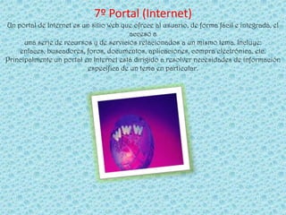 7º Portal (Internet)
Un portal de Internet es un sitio web que ofrece al usuario, de forma fácil e integrada, el
                                        acceso a
      una serie de recursos y de servicios relacionados a un mismo tema. Incluye:
    enlaces, buscadores, foros, documentos, aplicaciones, compra electrónica, etc.
Principalmente un portal en Internet está dirigido a resolver necesidades de información
                           específica de un tema en particular.
 