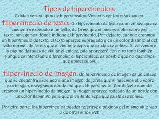 Tipos de hipervínculos.
      Existen varios tipos de hipervínculos. Vamos a ver los más usados.
Hipervínculo de texto: Un hipervínculo de texto es un enlace que se
      encuentra asociado a un texto, de forma que si hacemos clic sobre ese
 texto, navegamos dónde indique el hipervínculo. Por defecto, cuando creamos
un hipervínculo de texto, el texto aparece subrayado y en un color distinto al del
texto normal, de forma que el visitante sepa que existe ese enlace. Si volvemos a
  la página después de visitar el enlace, este aparecerá con otro tono también.
 Aunque es interesante diferenciar el hiperenlace, es posible que no queramos
                                 que aparezca así.

Hipervínculo de imagen: Un hipervínculo de imagen es un enlace
  que se encuentra asociado a una imagen, de forma que si hacemos clic sobre
   esa imagen, navegamos dónde indique el hipervínculo. Por defecto cuando
creamos un hipervínculo de imagen, la imagen aparece rodeada de un borde con
       un color llamativo para que el visitante sepa que existe ese enlace.

Por otra parte, los hipervínculos pueden referirse a páginas del mismo sitio web
                              o de otros sitios web
 