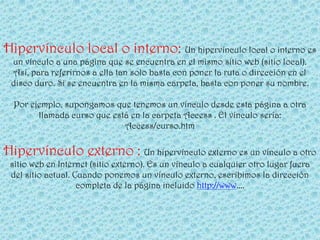 Hipervínculo local o interno: Un hipervínculo local o interno es
 un vínculo a una página que se encuentra en el mismo sitio web (sitio local).
 Así, para referirnos a ella tan solo basta con poner la ruta o dirección en el
 disco duro. Si se encuentra en la misma carpeta, basta con poner su nombre.

  Por ejemplo, supongamos que tenemos un vínculo desde esta página a otra
        llamada curso que está en la carpeta Access . El vínculo sería:
                             Access/curso.htm

Hipervínculo externo : Un hipervínculo externo es un vínculo a otro
 sitio web en Internet (sitio externo). Es un vínculo a cualquier otro lugar fuera
 del sitio actual. Cuando ponemos un vínculo externo, escribimos la dirección
                    completa de la página incluido http://www....
 