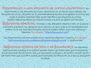 Hipervínculo a una dirección de correo electrónico: Un
   hipervínculo a una dirección de correo electrónico es un vínculo que contiene una
dirección de correo. Al pulsar en él, automáticamente se abre el programa de correo que
        tenga el usuario instalado para poder escribir a esa dirección de correo.
      Existen diferentes clases de rutas de acceso a la hora de definir los vínculos.
 Referencia absoluta: Conduce a una ubicación externa al sitio en el que se
  encuentra el archivo. La ubicación es en Internet, es decir toda la url identificativa del
    archivo en la red. Los hipervínculos externos siempre deben tener una referencia
                     absoluta. Por ejemplo: "http://www.ecomur.com".

  Los hipervínculos internos pueden tener referencia absoluta o relativa. Por ejemplo:
     "http://www.deciencias.net/disenoweb/elaborar/graficos.htm" o "graficos.htm“

  Referencia relativa (al sitio o al documento): La referencia
  relativa al sitio conduce a un archivo situado dentro del mismo sitio que el documento
 actual partiendo del directorio raíz y al documento conduce a un archivo situado dentro
del mismo sitio que el archivo actual, pero partiendo del directorio en el que se encuentra
                                           el actual.
 