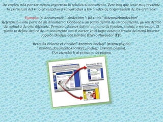 Se emplea más por ser menos engorrosa la relativa al documento. Pero hay que tener muy presente
  la estructura del sitio en carpetas y subcarpetas y los niveles de organización de los archivos:

               Ejemplo: (al documento): " ../index.htm "; (al sitio): " disenoweb/index.htm"
Referencia a una parte de un documento: Conduce a un punto dentro de un documento, ya sea dentro
 del actual o de otro diferente. Primero debemos definir un punto de fijación, anclaje o marcador. El
 punto se define dentro de un documento con el cursor en el lugar exacto a través del menú Insertar
                          , opción Anclaje con nombre (DW) o Marcador (FP).

                   Después colocar el vínculo:" #nombre anclaje" (misma página)
                     " nombre_documento#nombre_anclaje" (distinta página).
                              Por ejemplo: Ir al principio de página
 