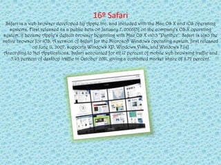 16º Safari
 Safari is a web browser developed by Apple Inc. and included with the Mac OS X and iOS operating
   systems. First released as a public beta on January 7, 2003[3] on the company's OS X operating
system, it became Apple's default browser beginning with Mac OS X v10.3 "Panther". Safari is also the
native browser for iOS. A version of Safari for the Microsoft Windows operating system, first released
              on June 11, 2007, supports Windows XP, Windows Vista, and Windows 7.[4]
According to Net Applications, Safari accounted for 62.17 percent of mobile web browsing traffic and
    5.43 percent of desktop traffic in October 2011, giving a combined market share of 8.72 percent.
 