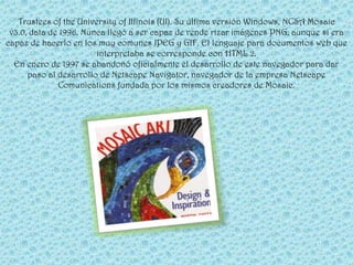 Trustees of the University of Illinois (UI). Su última versión Windows, NCSA Mosaic
 v3.0, data de 1996. Nunca llegó a ser capaz de rende rizar imágenes PNG, aunque si era
capaz de hacerlo en los muy comunes JPEG y GIF. El lenguaje para documentos web que
                        interpretaba se corresponde con HTML 2.
  En enero de 1997 se abandonó oficialmente el desarrollo de este navegador para dar
      paso al desarrollo de Netscape Navigator, navegador de la empresa Netscape
              Comunications fundada por los mismos creadores de Mosaic.
 