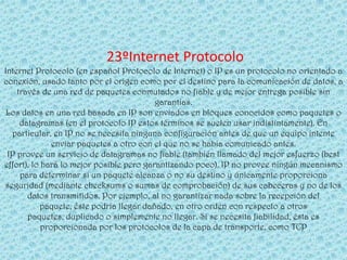 23ºInternet Protocolo
Internet Protocolo (en español Protocolo de Internet) o IP es un protocolo no orientado a
conexión, usado tanto por el origen como por el destino para la comunicación de datos, a
    través de una red de paquetes conmutados no fiable y de mejor entrega posible sin
                                          garantías.
 Los datos en una red basada en IP son enviados en bloques conocidos como paquetes o
     datagramas (en el protocolo IP estos términos se suelen usar indistintamente). En
  particular, en IP no se necesita ninguna configuración antes de que un equipo intente
               enviar paquetes a otro con el que no se había comunicado antes.
 IP provee un servicio de datagramas no fiable (también llamado del mejor esfuerzo (best
effort), lo hará lo mejor posible pero garantizando poco). IP no provee ningún mecanismo
     para determinar si un paquete alcanza o no su destino y únicamente proporciona
seguridad (mediante checksums o sumas de comprobación) de sus cabeceras y no de los
       datos transmitidos. Por ejemplo, al no garantizar nada sobre la recepción del
           paquete, éste podría llegar dañado, en otro orden con respecto a otros
       paquetes, duplicado o simplemente no llegar. Si se necesita fiabilidad, ésta es
            proporcionada por los protocolos de la capa de transporte, como TCP
 