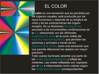 El  color  es una sensación que es percibida por los órganos visuales; está producida por los rayos luminosos y depende de su longitud de onda y de las características del órgano receptor. Es un fenómeno  físico - químico  asociado a las innumerables combinaciones de la  luz , relacionado con las diferentes  longitudes de onda  en la zona visible del  espectro electromagnético , que perciben las personas y animales a través de los  órganos de la visión , como una sensación que nos permite diferenciar los objetos con mayor precisión. Todo cuerpo iluminado absorbe una parte de las  ondas electromagnéticas  y refleja las restantes. Las ondas reflejadas son captadas por el  ojo  e interpretadas como colores según las  longitudes de ondas  correspondientes .  EL COLOR 