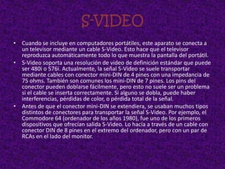 S-VIDEO
• Cuando se incluye en computadores portátiles, este aparato se conecta a
  un televisor mediante un cable S-Video. Esto hace que el televisor
  reproduzca automáticamente todo lo que muestra la pantalla del portátil.
• S-Video soporta una resolución de video de definición estándar que puede
  ser 480i o 576i. Actualmente, la señal S-Video se suele transportar
  mediante cables con conector mini-DIN de 4 pines con una impedancia de
  75 ohms. También son comunes los mini-DIN de 7 pines. Los pins del
  conector pueden doblarse fácilmente, pero esto no suele ser un problema
  si el cable se inserta correctamente. Si alguno se dobla, puede haber
  interferencias, pérdidas de color, o pérdida total de la señal.
• Antes de que el conector mini-DIN se extendiera, se usaban muchos tipos
  distintos de conectores para transportar la señal S-Video. Por ejemplo, el
  Commodore 64 (ordenador de los años 1980), fue uno de los primeros
  dispositivos que ofrecían salida S-Video. Lo hacía a través de un cable con
  conector DIN de 8 pines en el extremo del ordenador, pero con un par de
  RCAs en el lado del monitor.
 