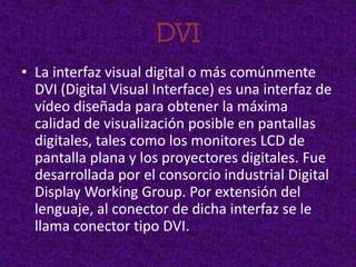 DVI
• La interfaz visual digital o más comúnmente
  DVI (Digital Visual Interface) es una interfaz de
  vídeo diseñada para obtener la máxima
  calidad de visualización posible en pantallas
  digitales, tales como los monitores LCD de
  pantalla plana y los proyectores digitales. Fue
  desarrollada por el consorcio industrial Digital
  Display Working Group. Por extensión del
  lenguaje, al conector de dicha interfaz se le
  llama conector tipo DVI.
 