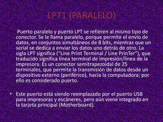 LPT1 (PARALELO)
• Puerto paralelo y puerto LPT se refieren al mismo tipo de
  conector. Se le llama paralelo, porque permite el envío de
  datos, en conjuntos simultáneos de 8 bits, mientras que un
  serial se dedica a enviar los datos uno detrás de otro. La
  sigla LPT significa ("Line Print Terminal / Line PrinTer"), que
  traducido significa línea terminal de impresión/línea de la
  impresora. Es un conector semitrapezoidal de 25
  terminales, que permite la transmisión de datos desde un
  dispositivo externo (periférico), hacia la computadora; por
  ello es considerado puerto.

• Este puerto está siendo reemplazado por el puerto USB
  para impresoras y escáneres, pero aún viene integrado en
  la tarjeta principal (Motherboard).
 