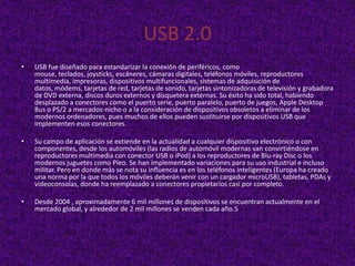 USB 2.0
•   USB fue diseñado para estandarizar la conexión de periféricos, como
    mouse, teclados, joysticks, escáneres, cámaras digitales, teléfonos móviles, reproductores
    multimedia, impresoras, dispositivos multifuncionales, sistemas de adquisición de
    datos, módems, tarjetas de red, tarjetas de sonido, tarjetas sintonizadoras de televisión y grabadora
    de DVD externa, discos duros externos y disquetera externas. Su éxito ha sido total, habiendo
    desplazado a conectores como el puerto serie, puerto paralelo, puerto de juegos, Apple Desktop
    Bus o PS/2 a mercados-nicho o a la consideración de dispositivos obsoletos a eliminar de los
    modernos ordenadores, pues muchos de ellos pueden sustituirse por dispositivos USB que
    implementen esos conectores.

•   Su campo de aplicación se extiende en la actualidad a cualquier dispositivo electrónico o con
    componentes, desde los automóviles (las radios de automóvil modernas van convirtiéndose en
    reproductores multimedia con conector USB o iPod) a los reproductores de Blu-ray Disc o los
    modernos juguetes como Pleo. Se han implementado variaciones para su uso industrial e incluso
    militar. Pero en donde más se nota su influencia es en los teléfonos inteligentes (Europa ha creado
    una norma por la que todos los móviles deberán venir con un cargador microUSB), tabletas, PDAs y
    videoconsolas, donde ha reemplazado a conectores propietarios casi por completo.

•   Desde 2004 , aproximadamente 6 mil millones de dispositivos se encuentran actualmente en el
    mercado global, y alrededor de 2 mil millones se venden cada año.5
 