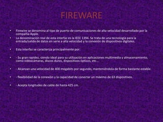 FIREWARE
•   Firewire se denomina al tipo de puerto de comunicaciones de alta velocidad desarrollado por la
    compañía Apple.
•   La denominación real de esta interfaz es la IEEE 1394. Se trata de una tecnología para la
    entrada/salida de datos en serie a alta velocidad y la conexión de dispositivos digitales.

•   Esta interfaz se caracteriza principalmente por:

•   - Su gran rapidez, siendo ideal para su utilización en aplicaciones multimedia y almacenamiento,
    como videocámaras, discos duros, dispositivos ópticos, etc...

•   - Alcanzan una velocidad de 400 megabits por segundo, manteniéndola de forma bastante estable.

•   - flexibilidad de la conexión y la capacidad de conectar un máximo de 63 dispositivos.

•   - Acepta longitudes de cable de hasta 425 cm.
 