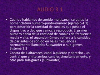 AUDIO 3.1
• Cuando hablamos de sonido multicanal, se utiliza la
  nomenclatura numero-punto-número (ejemplo 4.1)
  para describir la cantidad de canales que posee el
  dispositivo o dvd que vamos a reproducir. El primer
  número habla de la cantidad de canales de frecuencia
  media y alta, el segundo número refiere a la cantidad
  de parlantes de sonido en bajas frecuencias
  normalmente llamados Subwoofer o sub-graves.
  Sistema 3.1
• Consta de 4 altavoces: canal izquierdo y derecho , un
  central que emite ambos canales simultáneamente, y
  otro para sub-graves.(subwoofer)
 