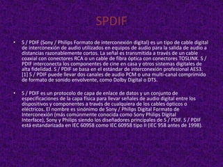 SPDIF
•   S / PDIF (Sony / Philips Formato de interconexión digital) es un tipo de cable digital
    de interconexión de audio utilizados en equipos de audio para la salida de audio a
    distancias razonablemente cortos. La señal es transmitida a través de un cable
    coaxial con conectores RCA o un cable de fibra óptica con conectores TOSLINK. S /
    PDIF interconecta los componentes de cine en casa y otros sistemas digitales de
    alta fidelidad. S / PDIF se basa en el estándar de interconexión profesional AES3.
    [1] S / PDIF puede llevar dos canales de audio PCM o una multi-canal comprimido
    de formato de sonido envolvente, como Dolby Digital o DTS.

•   S / PDIF es un protocolo de capa de enlace de datos y un conjunto de
    especificaciones de la capa física para llevar señales de audio digital entre los
    dispositivos y componentes a través de cualquiera de los cables ópticos o
    eléctricos. El nombre es sinónimo de Sony / Philips Digital Formato de
    Interconexión (más comúnmente conocida como Sony Philips Digital
    Interface), Sony y Philips siendo los diseñadores principales de S / PDIF. S / PDIF
    está estandarizada en IEC 60958 como IEC 60958 tipo II (IEC 958 antes de 1998).
 