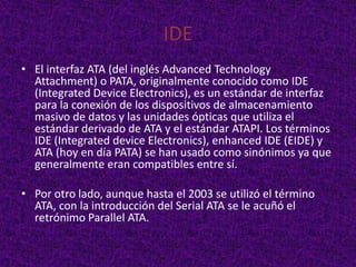 IDE
• El interfaz ATA (del inglés Advanced Technology
  Attachment) o PATA, originalmente conocido como IDE
  (Integrated Device Electronics), es un estándar de interfaz
  para la conexión de los dispositivos de almacenamiento
  masivo de datos y las unidades ópticas que utiliza el
  estándar derivado de ATA y el estándar ATAPI. Los términos
  IDE (Integrated device Electronics), enhanced IDE (EIDE) y
  ATA (hoy en día PATA) se han usado como sinónimos ya que
  generalmente eran compatibles entre sí.

• Por otro lado, aunque hasta el 2003 se utilizó el término
  ATA, con la introducción del Serial ATA se le acuñó el
  retrónimo Parallel ATA.
 