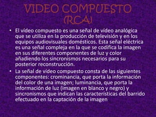 VIDEO COMPUESTO
            (RCA)
• El vídeo compuesto es una señal de vídeo analógica
  que se utiliza en la producción de televisión y en los
  equipos audiovisuales domésticos. Esta señal eléctrica
  es una señal compleja en la que se codifica la imagen
  en sus diferentes componentes de luz y color
  añadiendo los sincronismos necesarios para su
  posterior reconstrucción.
• La señal de vídeo compuesto consta de las siguientes
  componentes: crominancia, que porta la información
  del color de una imagen; luminancia, que porta la
  información de luz (imagen en blanco y negro) y
  sincronismos que indican las características del barrido
  efectuado en la captación de la imagen.
 