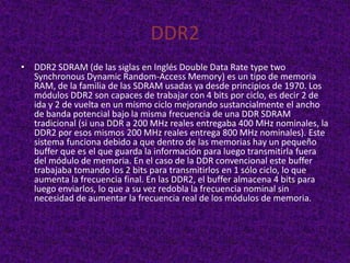 DDR2
• DDR2 SDRAM (de las siglas en Inglés Double Data Rate type two
  Synchronous Dynamic Random-Access Memory) es un tipo de memoria
  RAM, de la familia de las SDRAM usadas ya desde principios de 1970. Los
  módulos DDR2 son capaces de trabajar con 4 bits por ciclo, es decir 2 de
  ida y 2 de vuelta en un mismo ciclo mejorando sustancialmente el ancho
  de banda potencial bajo la misma frecuencia de una DDR SDRAM
  tradicional (si una DDR a 200 MHz reales entregaba 400 MHz nominales, la
  DDR2 por esos mismos 200 MHz reales entrega 800 MHz nominales). Este
  sistema funciona debido a que dentro de las memorias hay un pequeño
  buffer que es el que guarda la información para luego transmitirla fuera
  del módulo de memoria. En el caso de la DDR convencional este buffer
  trabajaba tomando los 2 bits para transmitirlos en 1 sólo ciclo, lo que
  aumenta la frecuencia final. En las DDR2, el buffer almacena 4 bits para
  luego enviarlos, lo que a su vez redobla la frecuencia nominal sin
  necesidad de aumentar la frecuencia real de los módulos de memoria.
 