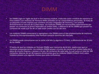 DIMM
•   los DIMM (sigla en inglés de dual in-line memory module, traducido como «módulo de memoria en
    línea doble») son módulos de memoria RAM utilizados en las computadoras personales. Se trata de
    un pequeño circuito impreso que contiene circuitos integrados de memoria, y se conecta
    directamente en ranuras de la placa base. Los módulos DIMM son reconocibles externamente por
    poseer sus contactos (o pines) separados en ambos lados, a diferencia de los SIMM que poseen los
    contactos de modo que los de un lado están unidos con los del otro.

•   Los módulos DIMM comenzaron a reemplazar a los SIMM como el tipo predominante de memoria
    cuando los microprocesadores Intel Pentium tomaron dominio del mercado.

•   Un DIMM puede comunicarse con la caché a 64 bits (y algunos a 72 bits), a diferencia de los 32 bits
    de los SIMM.

•   El hecho de que los módulos en formato DIMM sean memorias de 64 bits, explica por qué no
    necesitan emparejamiento. Los módulos DIMM poseen circuitos de memoria en ambos lados de la
    placa de circuito impresa, y poseen a la vez, 84 contactos de cada lado, lo cual suma un total de 168
    contactos. Además de ser de mayores dimensiones que los módulos SIMM (130x25 mm), estos
    módulos poseen una segunda muesca que evita confusiones.
 