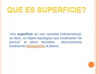 Una superficie es una variedad bidimensional,
es decir, un objeto topológico que localmente "se
parece" al plano elucídelo...