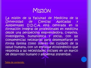 MISIÓN
La misión de la Facultad de Medicina de la
Universidad de Ciencias Aplicadas y
Ambientales U.D.C.A está centrada en la
formación integral de profesionales en medicina
desde una perspectiva emprendedora, creativa,
investigativa, humanística y social, con las
competencias necesarias para desempeñarse en
forma óptima como líderes del cuidado de la
salud humana, con un enfoque ecosistémico que
responda a las necesidades sociales en un marco
de desarrollo humano y ambiental sostenible.
Tabla de contenido
 