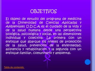 OBJETIVOS
El objeto de estudio del programa de medicina
de la Universidad de Ciencias Aplicadas y
Ambientales U.D.C.A es el cuidado de la vida y
de la salud humana desde una perspectiva
biológica, psicológica y social, en las dimensiones
individual y colectiva. La primera con un
enfoque que abarque los niveles de promoción
de la salud, prevención de la enfermedad,
asistencia y rehabilitación y la segunda con un
enfoque familiar, comunitario y ambiental.
Tabla de contenido
 