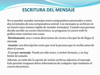 ESCRITURA DEL MENSAJE
No se pueden mandar mensajes entre computadores personales o entre
dos terminales de una computadora central. Los mensajes se archivan en
un buzón (una manera rápida de mandar mensajes). Cuando una persona
decide escribir un correo electrónico, su programa (o correo web) le
pedirá como mínimo tres cosas:
•Destinatario: una o varias direcciones de correo a las que ha de llegar el
mensaje
•Asunto: una descripción corta que verá la persona que lo reciba antes de
abrir el correo
•El propio mensaje. Puede ser sólo texto, o incluir formato, y no hay
límite de tamaño
Además, se suele dar la opción de incluir archivos adjuntos al mensaje.
Esto permite traspasar datos informáticos de cualquier tipo mediante el
correo electrónico.
 