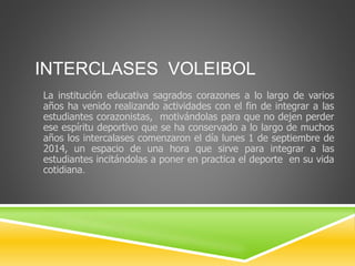 INTERCLASES VOLEIBOL 
La institución educativa sagrados corazones a lo largo de varios 
años ha venido realizando actividades con el fin de integrar a las 
estudiantes corazonistas, motivándolas para que no dejen perder 
ese espíritu deportivo que se ha conservado a lo largo de muchos 
años los intercalases comenzaron el día lunes 1 de septiembre de 
2014, un espacio de una hora que sirve para integrar a las 
estudiantes incitándolas a poner en practica el deporte en su vida 
cotidiana. 
 