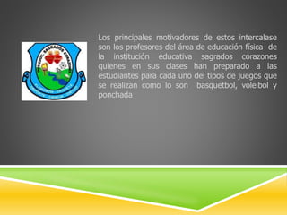 Los principales motivadores de estos intercalase 
son los profesores del área de educación física de 
la institución educativa sagrados corazones 
quienes en sus clases han preparado a las 
estudiantes para cada uno del tipos de juegos que 
se realizan como lo son basquetbol, voleibol y 
ponchada 
 
