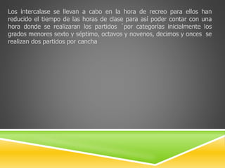 Los intercalase se llevan a cabo en la hora de recreo para ellos han 
reducido el tiempo de las horas de clase para así poder contar con una 
hora donde se realizaran los partidos ´por categorías inicialmente los 
grados menores sexto y séptimo, octavos y novenos, decimos y onces se 
realizan dos partidos por cancha 
 