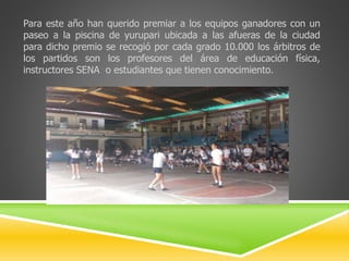 Para este año han querido premiar a los equipos ganadores con un 
paseo a la piscina de yurupari ubicada a las afueras de la ciudad 
para dicho premio se recogió por cada grado 10.000 los árbitros de 
los partidos son los profesores del área de educación física, 
instructores SENA o estudiantes que tienen conocimiento. 
 