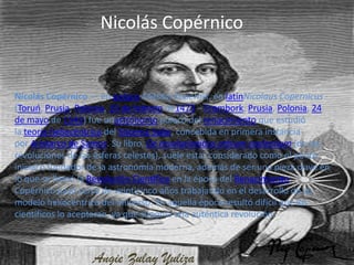 Nicolás Copérnico


Nicolás Copérnico — en polaco Mikołaj Kopernik, en latínNicolaus Copernicus -
(Toruń, Prusia, Polonia, 19 de febrero de1473 – Frombork, Prusia, Polonia, 24
de mayo de 1543) fue unastrónomo polaco del renacimiento que estudió
la teoría heliocéntrica del Sistema Solar, concebida en primera instancia
por Aristarco de Samos. Su libro, De revolutionibus orbium coelestium (de las
revoluciones de las esferas celestes), suele estar considerado como el punto
inicial o fundador de la astronomía moderna, además de ser una pieza clave en
lo que se llamó la Revolución Científica en la época del Renacimiento.
Copérnico pasó cerca de veinticinco años trabajando en el desarrollo de su
modelo heliocéntrico del universo. En aquella época resultó difícil que los
científicos lo aceptaran, ya que suponía una auténtica revolución.



                   Angie Zulay Yuliza
 