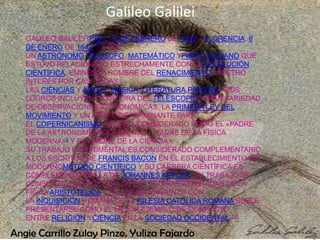 Galileo Galilei
   GALILEO GALILEI (PISA, 15 DE FEBRERO DE 15644 - FLORENCIA, 8
   DE ENERO DE 16421 5 ), FUE
   UN ASTRÓNOMO, FILÓSOFO, MATEMÁTICO YFÍSICO ITALIANO QUE
   ESTUVO RELACIONADO ESTRECHAMENTE CON LAREVOLUCIÓN
   CIENTÍFICA. EMINENTE HOMBRE DEL RENACIMIENTO, MOSTRÓ
   INTERÉS POR CASI TODAS
   LAS CIENCIAS Y ARTES (MÚSICA, LITERATURA,PINTURA). SUS
   LOGROS INCLUYEN LA MEJORA DEL TELESCOPIO, GRAN VARIEDAD
   DE OBSERVACIONES ASTRONÓMICAS, LA PRIMERA LEY DEL
   MOVIMIENTO Y UN APOYO DETERMINANTE PARA
   EL COPERNICANISMO. HA SIDO CONSIDERADO COMO EL «PADRE
   DE LA ASTRONOMÍA MODERNA», EL «PADRE DE LA FÍSICA
   MODERNA»6 Y EL «PADRE DE LA CIENCIA».
   SU TRABAJO EXPERIMENTAL ES CONSIDERADO COMPLEMENTARIO
   A LOS ESCRITOS DE FRANCIS BACON EN EL ESTABLECIMIENTO DEL
   MODERNOMÉTODO CIENTÍFICO Y SU CARRERA CIENTÍFICA ES
   COMPLEMENTARIA A LA DE JOHANNES KEPLER. SU TRABAJO SE
   CONSIDERA UNA RUPTURA DE LAS TEORÍAS ASENTADAS DE LA
   FÍSICA ARISTOTÉLICA Y SU ENFRENTAMIENTO CON
   LA INQUISICIÓN ROMANA DE LA IGLESIA CATÓLICA ROMANA SUELE
   PRESENTARSE COMO EL MEJOR EJEMPLO DE CONFLICTO
   ENTRE RELIGIÓN YCIENCIA EN LA SOCIEDAD OCCIDENTAL.701

Angie Carrillo Zulay Pinzo, Yuliza Fajardo
 