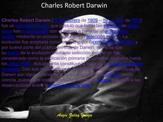 Charles Robert Darwin
Charles Robert Darwin (12 de febrero de 1809 – 19 de abril de1882)
fue un naturalista inglés que postuló que todas las especiesde seres
vivos han evolucionado con el tiempo a partir de unantepasado
común mediante un proceso denominado selección natural. La
evolución fue aceptada como un hecho por lacomunidad científica y
por buena parte del público en vida de Darwin, mientras que
su teoría de la evolución mediante selección natural no fue
considerada como la explicación primaria del proceso evolutivo hasta
los años 1930.1 Actualmente constituye la base de la síntesis evolutiva
moderna. Con sus modificaciones, los descubrimientos científicos de
Darwin aún siguen siendo el acta fundacional de la biología como
ciencia, puesto que constituyen una explicación lógica que unifica las
observaciones sobre ladiversidad de la vida.2




                           Angie Zulay Yuliza
 