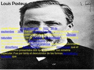 Louis Pasteur




Louis Pasteur (27 de diciembre de 1822 - 28 de
septiembre de1895) fue un químico francés cuyos descubrimientos
tuvieron enorme importancia en diversos campos de las ciencias
naturales, sobre todo en la química y microbiología. A él se debe la
técnica conocida como pasteurización.
Sus contribuciones en la química orgánica fueron el descubrimiento
del dimorfismo del ácido tartárico, al observar almicroscopio que el
ácido racémico presentaba dos tipos de cristal, con simetría
especular. Fue por tanto el descubridor de las formasdextrógiras y
levógiras que desviaban el plano de polarización de la luz con el mismo ángulo
pero en sentido contrario.


                                             A
 