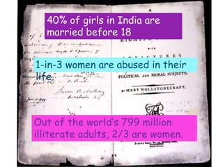 40% of girls in India are
  married before 18


1-in-3 women are abused in their
life.



Out of the world’s 799 million
illiterate adults, 2/3 are women.
 