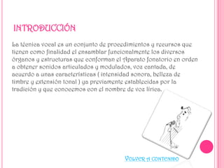 INTRODUCCIÓN
La técnica vocal es un conjunto de procedimientos y recursos que
tienen como finalidad el ensamblar funcionalmente los diversos
órganos y estructuras que conforman el Aparato fonatorio en orden
a obtener sonidos articulados y modulados, voz cantada, de
acuerdo a unas características ( intensidad sonora, belleza de
timbre y extensión tonal ) ya previamente establecidas por la
tradición y que conocemos con el nombre de voz lírica.

VOLVER A CONTENIDO

 