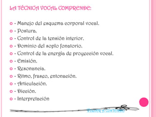 - Manejo del esquema corporal vocal.
 - Postura.
 - Control de la tensión interior.
 - Dominio del soplo fonatorio.
 - Control de la energía de proyección vocal.
 - Emisión.
 - Resonancia.
 - Ritmo, fraseo, entonación.
 - Articulación.
 - Dicción.
 - Interpretación


VOLVER A CONTENIDO

 