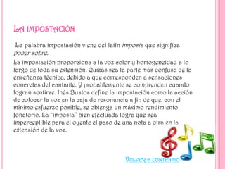 La palabra impostación viene del latín imposta que significa
poner sobre.
La impostación proporciona a la voz color y homogeneidad a lo
largo de toda su extensión. Quizás sea la parte más confusa de la
enseñanza técnica, debido a que corresponden a sensaciones
concretas del cantante. Y probablemente se comprenden cuando
logran sentirse. Inés Bustos define la impostación como la acción
de colocar la voz en la caja de resonancia a fin de que, con el
mínimo esfuerzo posible, se obtenga un máximo rendimiento
fonatorio. La “imposta” bien efectuada logra que sea
imperceptible para el oyente el paso de una nota a otra en la
extensión de la voz.

VOLVER A CONTENIDO

 