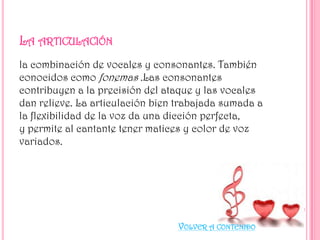 la combinación de vocales y consonantes. También
conocidos como fonemas .Las consonantes
contribuyen a la precisión del ataque y las vocales
dan relieve. La articulación bien trabajada sumada a
la flexibilidad de la voz da una dicción perfecta,
y permite al cantante tener matices y color de voz
variados.

VOLVER A CONTENIDO

 