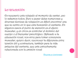 Es necesario esta relajado al momento de cantar, eso
lo sabemos todos. Pero a pesar delas numerosas y
diversas técnicas de relajación es difícil encontrar una
que se centre en lo que esta buscando el cantante .En
algunos casos el punto de atención es el efecto
muscular, y en otros es controlar el dominio del
cuerpo o el bienestar psicológico. Aplicado a la
educación vocal, nos sirve para tomar conciencia
muscular, quiero decir, reconocer la diferencia entre
tensión útil y contractura, también para la vida
psíquica del cantante, que esta estrechamente
relacionada con la emisión vocal
VOLVER A CONTENIDO

 