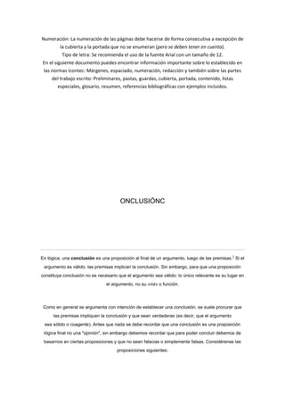 Numeración: La numeración de las páginas debe hacerse de forma consecutiva a excepción de
la cubierta y la portada que no se enumeran (pero se deben tener en cuenta).
Tipo de letra: Se recomienda el uso de la fuente Arial con un tamaño de 12.
En el siguiente documento puedes encontrar información importante sobre lo establecido en
las normas Icontec: Márgenes, espaciado, numeración, redacción y también sobre las partes
del trabajo escrito: Preliminares, pastas, guardas, cubierta, portada, contenido, listas
especiales, glosario, resumen, referencias bibliográficas con ejemplos incluidos.

ONCLUSIÓNC

En lógica, una conclusión es una proposición al final de un argumento, luego de las premisas.1 Si el
argumento es válido, las premisas implican la conclusión. Sin embargo, para que una proposición
constituya conclusión no es necesario que el argumento sea válido: lo único relevante es su lugar en
el argumento, no su «rol» o función.

Como en general se argumenta con intención de establecer una conclusión, se suele procurar que
las premisas impliquen la conclusión y que sean verdaderas (es decir, que el argumento
sea sólido o coagente). Antes que nada se debe recordar que una conclusión es una proposición
lógica final no una "opinión", sin embargo debemos recordar que para poder concluir debemos de
basarnos en ciertas proposiciones y que no sean falacias o simplemente falsas. Considérense las
proposiciones siguientes:

 