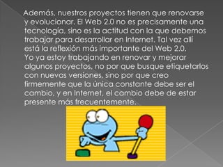 Además, nuestros proyectos tienen que renovarse
y evolucionar. El Web 2.0 no es precisamente una
tecnología, sino es la actitud con la que debemos
trabajar para desarrollar en Internet. Tal vez allí
está la reflexión más importante del Web 2.0.
Yo ya estoy trabajando en renovar y mejorar
algunos proyectos, no por que busque etiquetarlos
con nuevas versiones, sino por que creo
firmemente que la única constante debe ser el
cambio, y en Internet, el cambio debe de estar
presente más frecuentemente.
 
