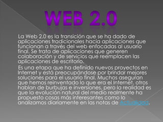 La Web 2.0 es la transición que se ha dado de
aplicaciones tradicionales hacia aplicaciones que
funcionan a través del web enfocadas al usuario
final. Se trata de aplicaciones que generen
colaboración y de servicios que reemplacen las
aplicaciones de escritorio.
Es una etapa que ha definido nuevos proyectos en
Internet y está preocupándose por brindar mejores
soluciones para el usuario final. Muchos aseguran
que hemos reinventado lo que era el Internet, otros
hablan de burbujas e inversiones, pero la realidad es
que la evolución natural del medio realmente ha
propuesto cosas más interesantes como lo
analizamos diariamente en las notas de Actualidad.
 
