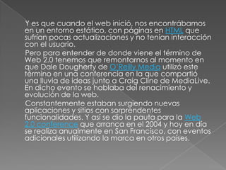 Y es que cuando el web inició, nos encontrábamos
en un entorno estático, con páginas en HTML que
sufrían pocas actualizaciones y no tenían interacción
con el usuario.
Pero para entender de donde viene el término de
Web 2.0 tenemos que remontarnos al momento en
que Dale Dougherty de O’Reilly Media utilizó este
término en una conferencia en la que compartió
una lluvia de ideas junto a Craig Cline de MediaLive.
En dicho evento se hablaba del renacimiento y
evolución de la web.
Constantemente estaban surgiendo nuevas
aplicaciones y sitios con sorprendentes
funcionalidades. Y así se dio la pauta para la Web
2.0 conference que arranca en el 2004 y hoy en día
se realiza anualmente en San Francisco, con eventos
adicionales utilizando la marca en otros países.
 