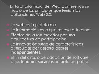 En la charla inicial del Web Conference se
    habló de los principios que tenían las
    aplicaciones Web 2.0:

   La web es la plataforma
   La información es lo que mueve al Internet
   Efectos de la red movidos por una
    arquitectura de participación.
   La innovación surge de características
    distribuidas por desarrolladores
    independientes.
   El fin del círculo de adopción de software
    pues tenemos servicios en beta perpetuo
 