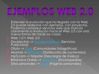 Entender la evolución que ha llegado con la Web
    2.0 puede realizarse con ejemplos, con proyectos.
    Podemos comparar servicios web que marcan
    claramente la evolución hacia el Web 2.0 con una
    nueva forma de hacer las cosas:
   Web 1.0 > Web 2.0
   Doubleclick –> Google AdSense (Servicios
    Publicidad)
   Ofoto –> Flickr (Comunidades fotográficas)
   Akamai –> BitTorrent (Distribución de contenidos)
   mp3.com –> Napster (Descargas de música)
   Britannica Online –> Wikipedia (Enciclopedias)
   Sitios personales –> Blogs (Páginas personales)
 
